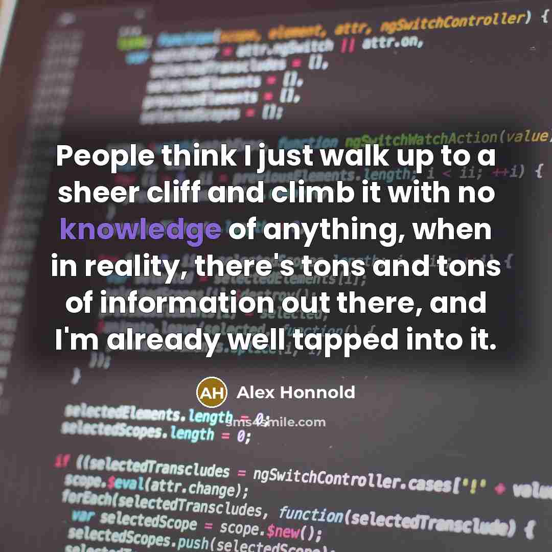 “People think I just walk up to a sheer cliff and climb it with no knowledge of anything, when in reality, there's tons and tons of information out there, and I'm already well tapped into it.” quote by Alex Honnold