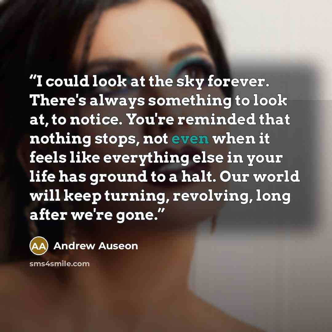 “I could look at the sky forever. There's always something to look at, to notice. You're reminded that nothing stops, not even when it feels like everything else in your life has ground to a halt. Our world will keep turning, revolving, long after we're gone.” quote by Andrew Auseon