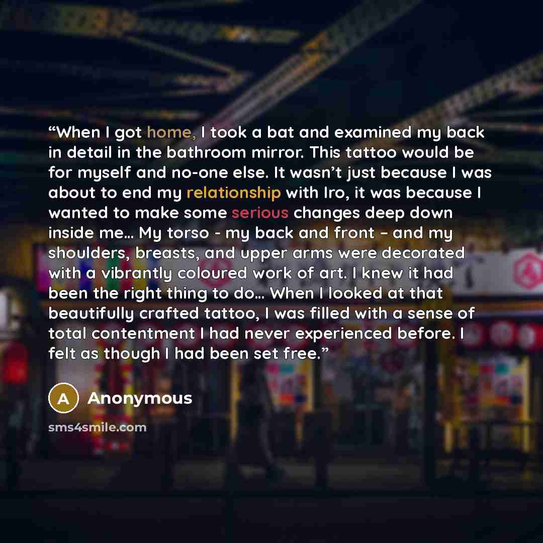“When I got home, I took a bat and examined my back in detail in the bathroom mirror. This tattoo would be for myself and no-one else. It wasn’t just because I was about to end my relationship with Iro, it was because I wanted to make some serious changes deep down inside me… My torso - my back and…” quote by Anonymous