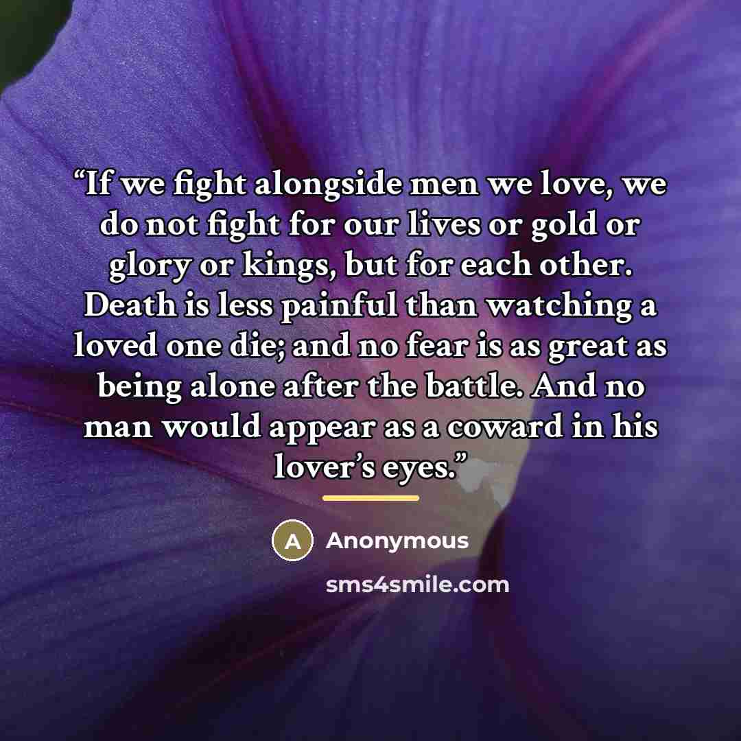 “If we fight alongside men we love, we do not fight for our lives or gold or glory or kings, but for each other. Death is less painful than watching a loved one die; and no fear is as great as being alone after the battle. And no man would appear as a coward in his lover’s eyes.” quote by Anonymous