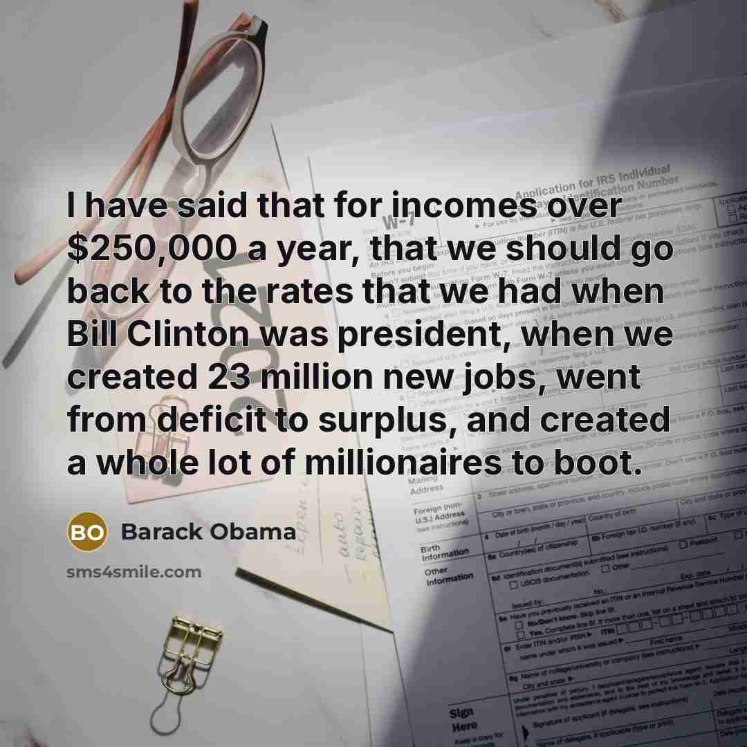 “I have said that for incomes over $250,000 a year, that we should go back to the rates that we had when Bill Clinton was president, when we created 23 million new jobs, went from deficit to surplus, and created a whole lot of millionaires to boot.” quote by Barack Obama