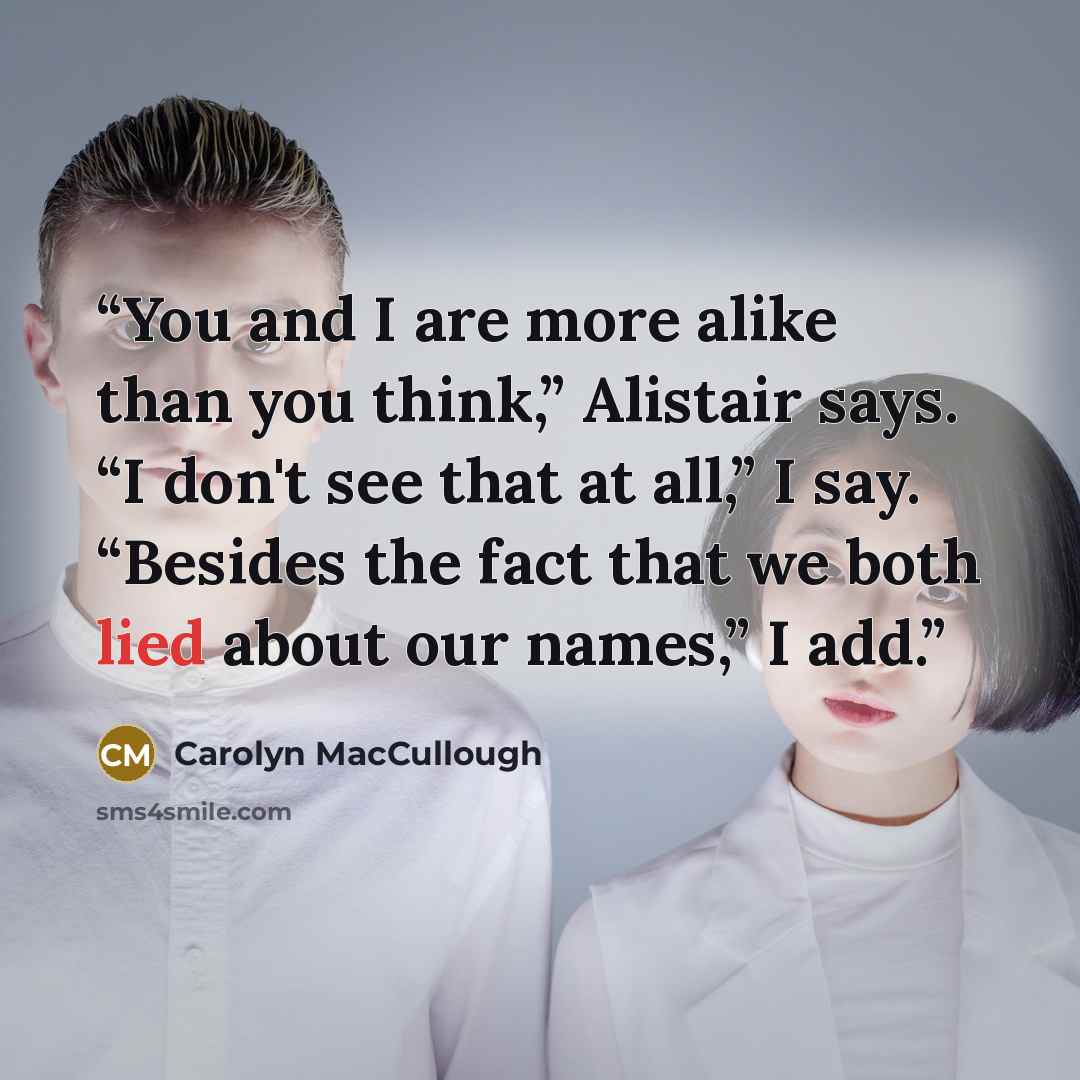 “You and I are more alike than you think,” Alistair says. “I don't see that at all,” I say. “Besides the fact that we both lied about our names,” I add.” quote by Carolyn MacCullough