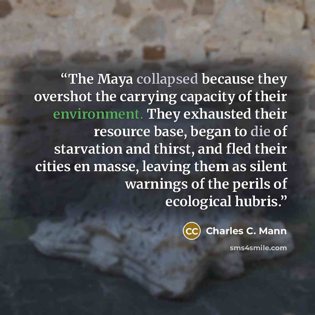 “The Maya collapsed because they overshot the carrying capacity of their environment. They exhausted their resource base, began to die of starvation and thirst, and fled their cities en masse, leaving them as silent warnings of the perils of ecological hubris.” quote by Charles C. Mann