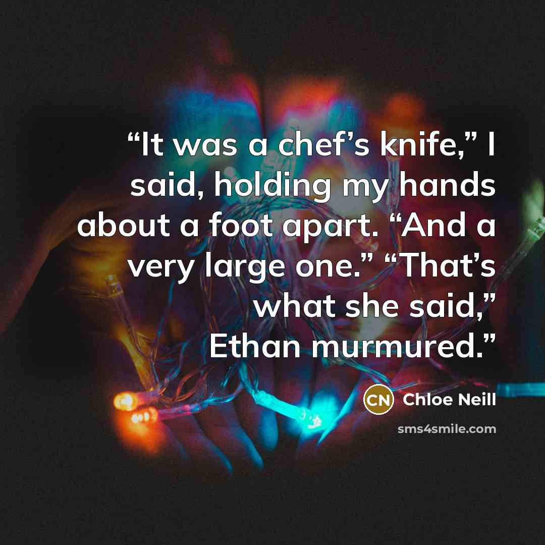“It was a chef’s knife,” I said, holding my hands about a foot apart. “And a very large one.” “That’s what she said,” Ethan murmured.” quote by Chloe Neill