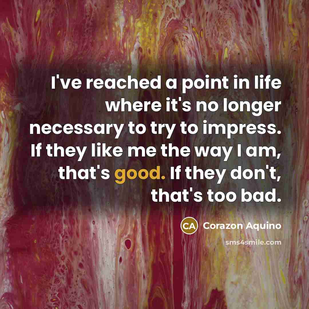“I've reached a point in life where it's no longer necessary to try to impress. If they like me the way I am, that's good. If they don't, that's too bad.” quote by Corazon Aquino