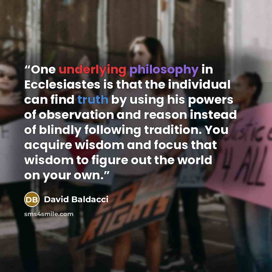 “One underlying philosophy in Ecclesiastes is that the individual can find truth by using his powers of observation and reason instead of blindly following tradition. You acquire wisdom and focus that wisdom to figure out the world on your own.” quote by David Baldacci
