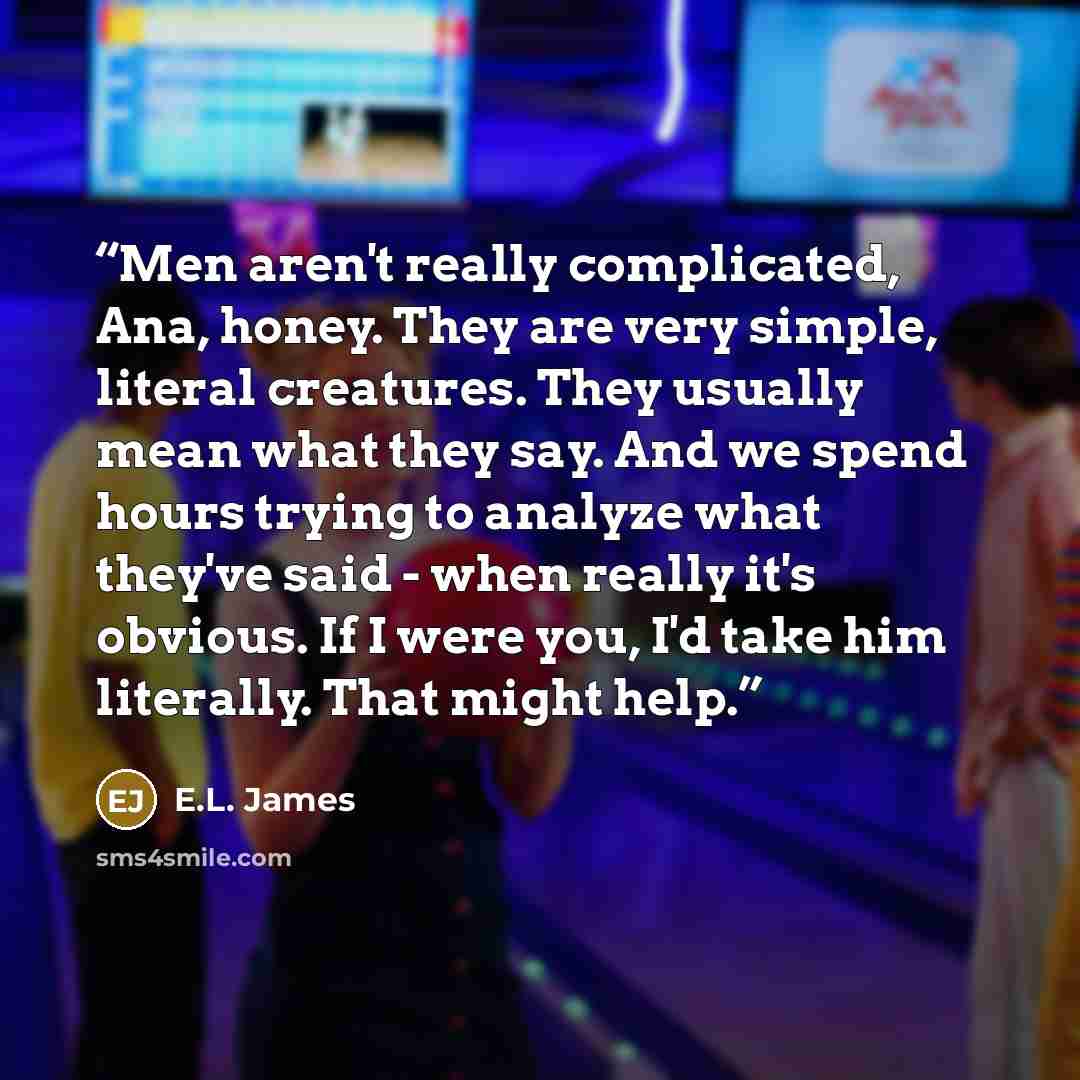 “Men aren't really complicated, Ana, honey. They are very simple, literal creatures. They usually mean what they say. And we spend hours trying to analyze what they've said - when really it's obvious. If I were you, I'd take him literally. That might help.” quote by E.L. James