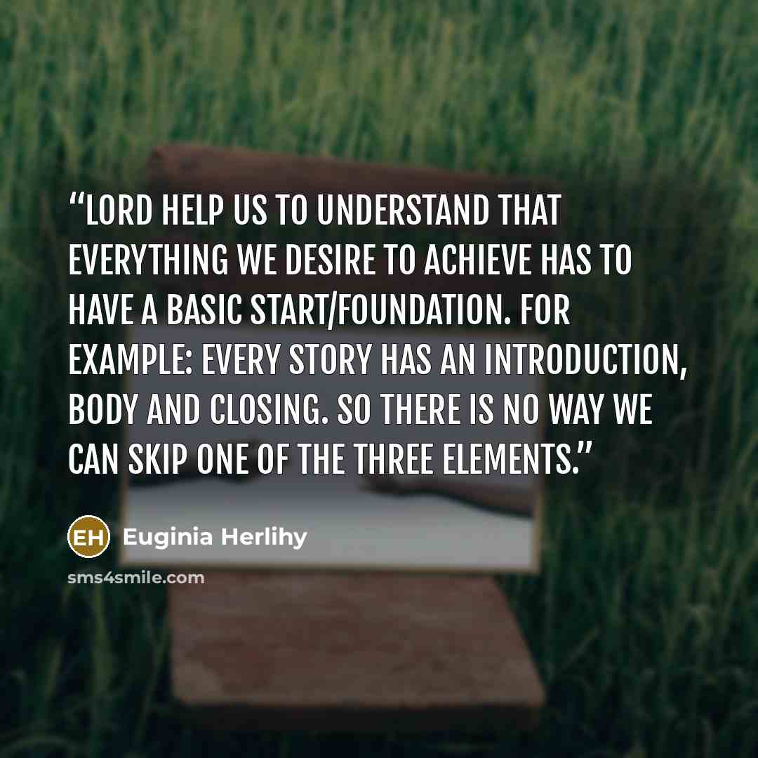 “Lord help us to understand that everything we desire to achieve has to have a basic start/foundation. For example: every story has an introduction, body and closing. So there is no way we can skip one of the three elements.” quote by Euginia Herlihy