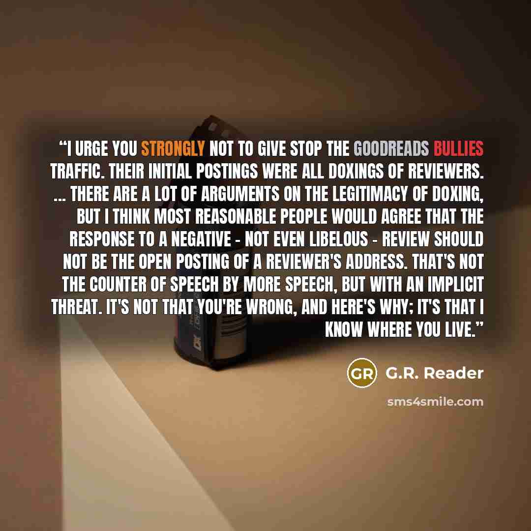 “I urge you strongly not to give Stop the Goodreads Bullies traffic. Their initial postings were all doxings of reviewers. ... There are a lot of arguments on the legitimacy of doxing, but I think most reasonable people would agree that the response to a negative - not even libelous - review should…” quote by G.R. Reader
