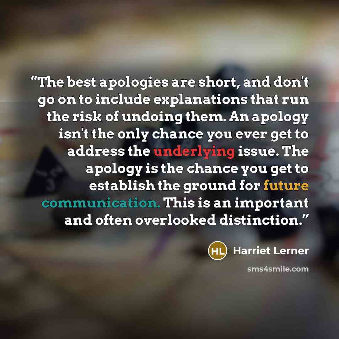 “The best apologies are short, and don't go on to include explanations that run the risk of undoing them. An apology isn't the only chance you ever get to address the underlying issue. The apology is the chance you get to establish the ground for future communication. This is an important and often…” quote by Harriet Lerner