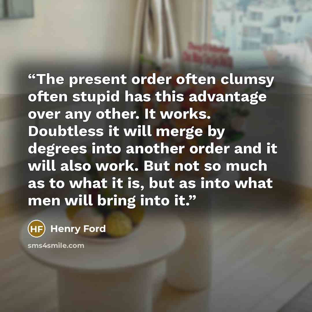 “The present order often clumsy often stupid has this advantage over any other. It works. Doubtless it will merge by degrees into another order and it will also work. But not so much as to what it is, but as into what men will bring into it.” quote by Henry Ford
