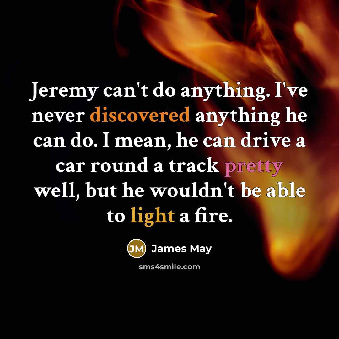 “Jeremy can't do anything. I've never discovered anything he can do. I mean, he can drive a car round a track pretty well, but he wouldn't be able to light a fire.” quote by James May