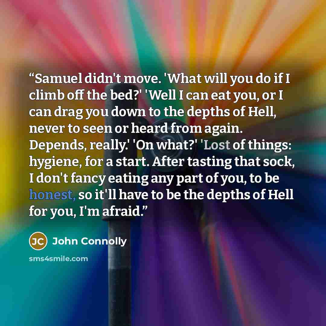 “Samuel didn't move. 'What will you do if I climb off the bed?' 'Well I can eat you, or I can drag you down to the depths of Hell, never to seen or heard from again. Depends, really.' 'On what?' 'Lost of things: hygiene, for a start. After tasting that sock, I don't fancy eating any part of you, to…” quote by John Connolly