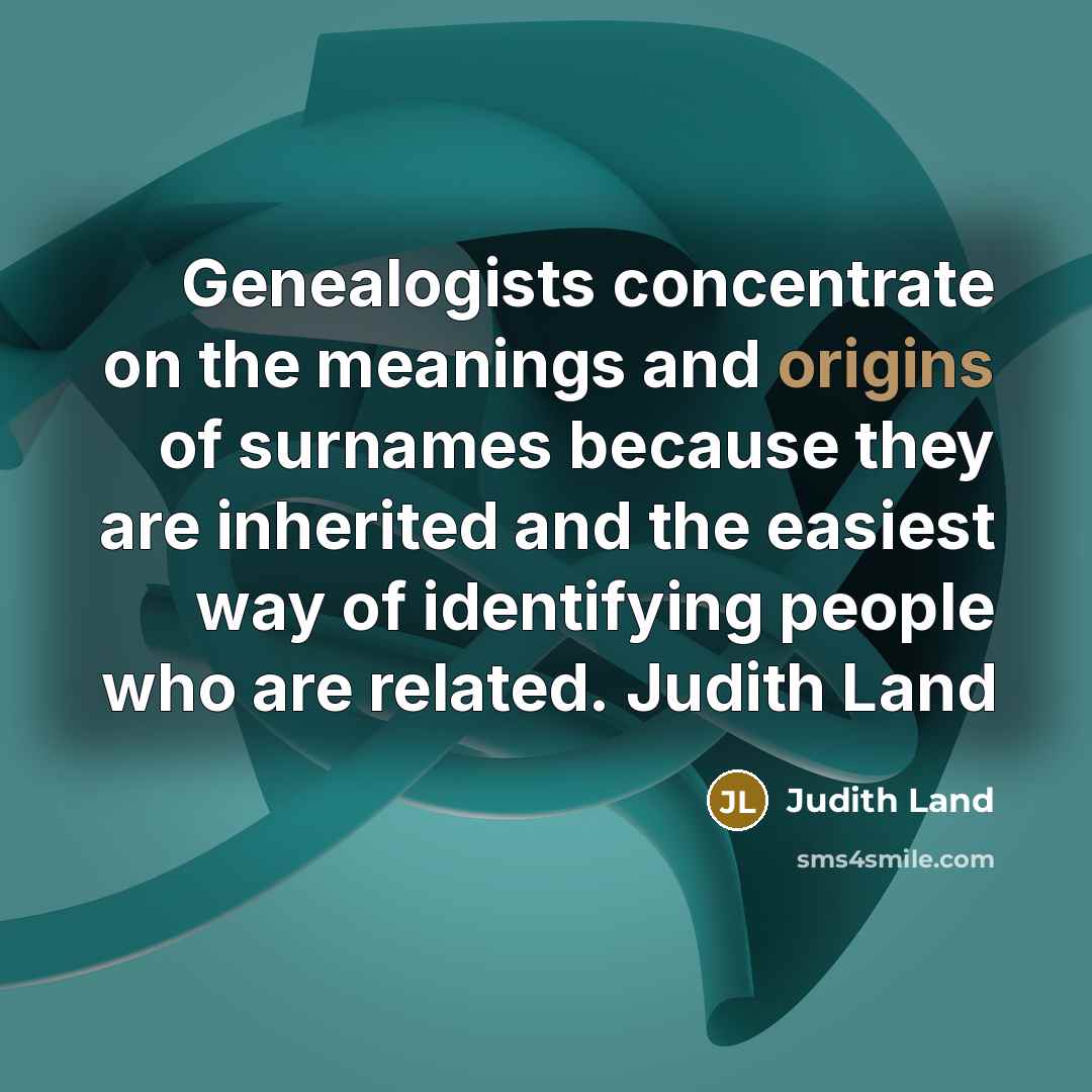 “Genealogists concentrate on the meanings and origins of surnames because they are inherited and the easiest way of identifying people who are related. Judith Land” quote by Judith Land