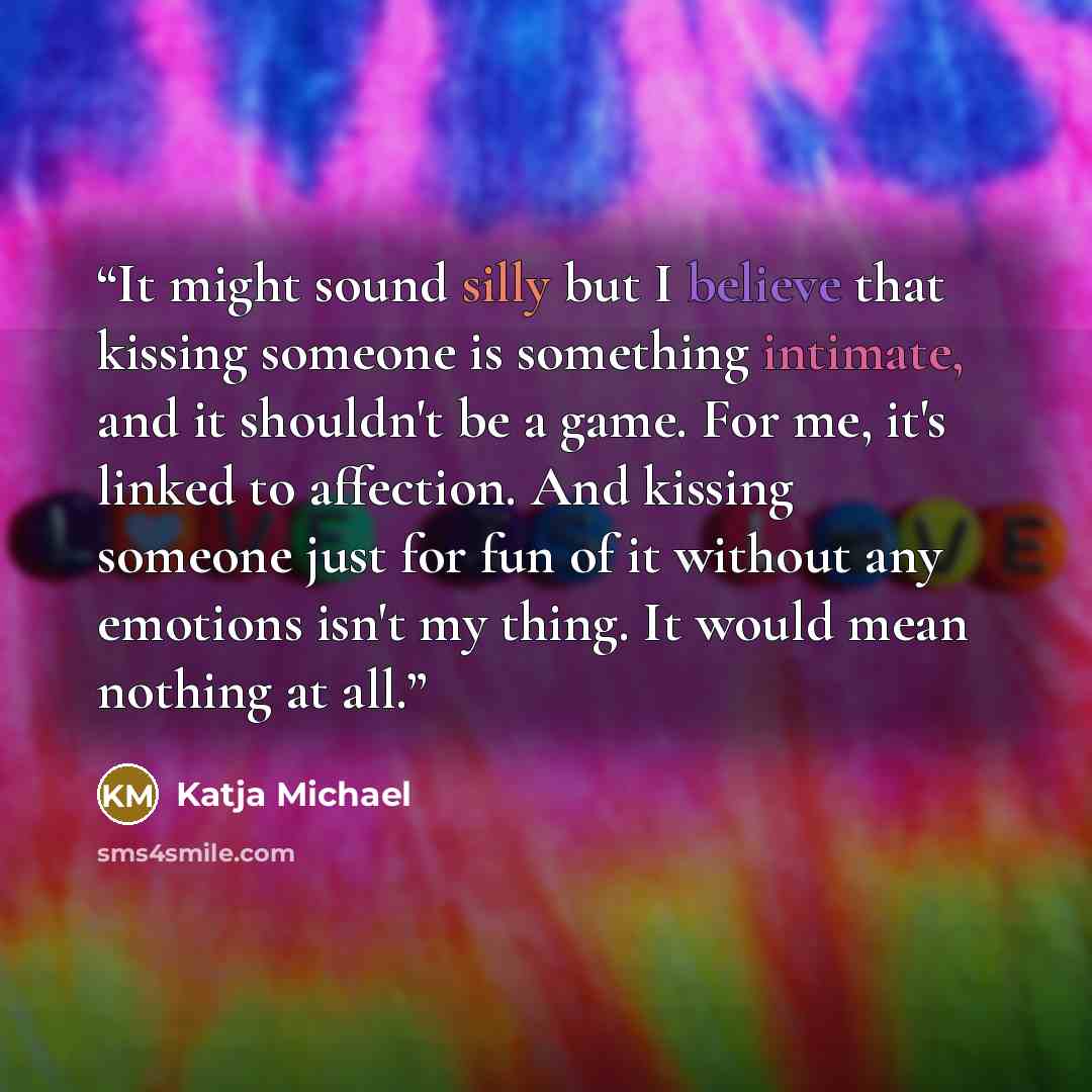 “It might sound silly but I believe that kissing someone is something intimate, and it shouldn't be a game. For me, it's linked to affection. And kissing someone just for fun of it without any emotions isn't my thing. It would mean nothing at all.” quote by Katja Michael