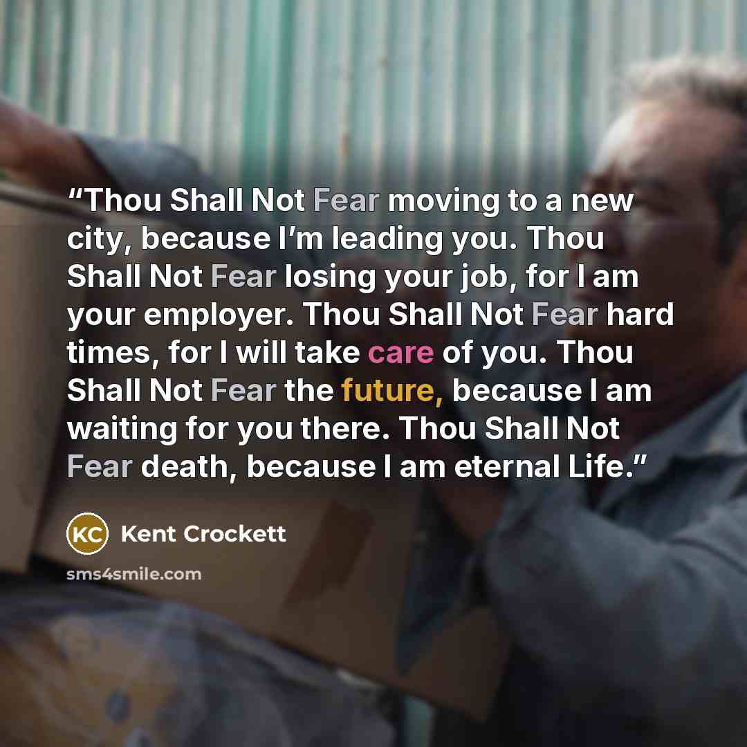 “Thou Shall Not Fear moving to a new city, because I’m leading you. Thou Shall Not Fear losing your job, for I am your employer. Thou Shall Not Fear hard times, for I will take care of you. Thou Shall Not Fear the future, because I am waiting for you there. Thou Shall Not Fear death, because I am…” quote by Kent Crockett