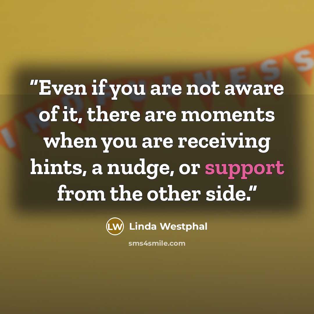 “Even if you are not aware of it, there are moments when you are receiving hints, a nudge, or support from the other side.” quote by Linda Westphal