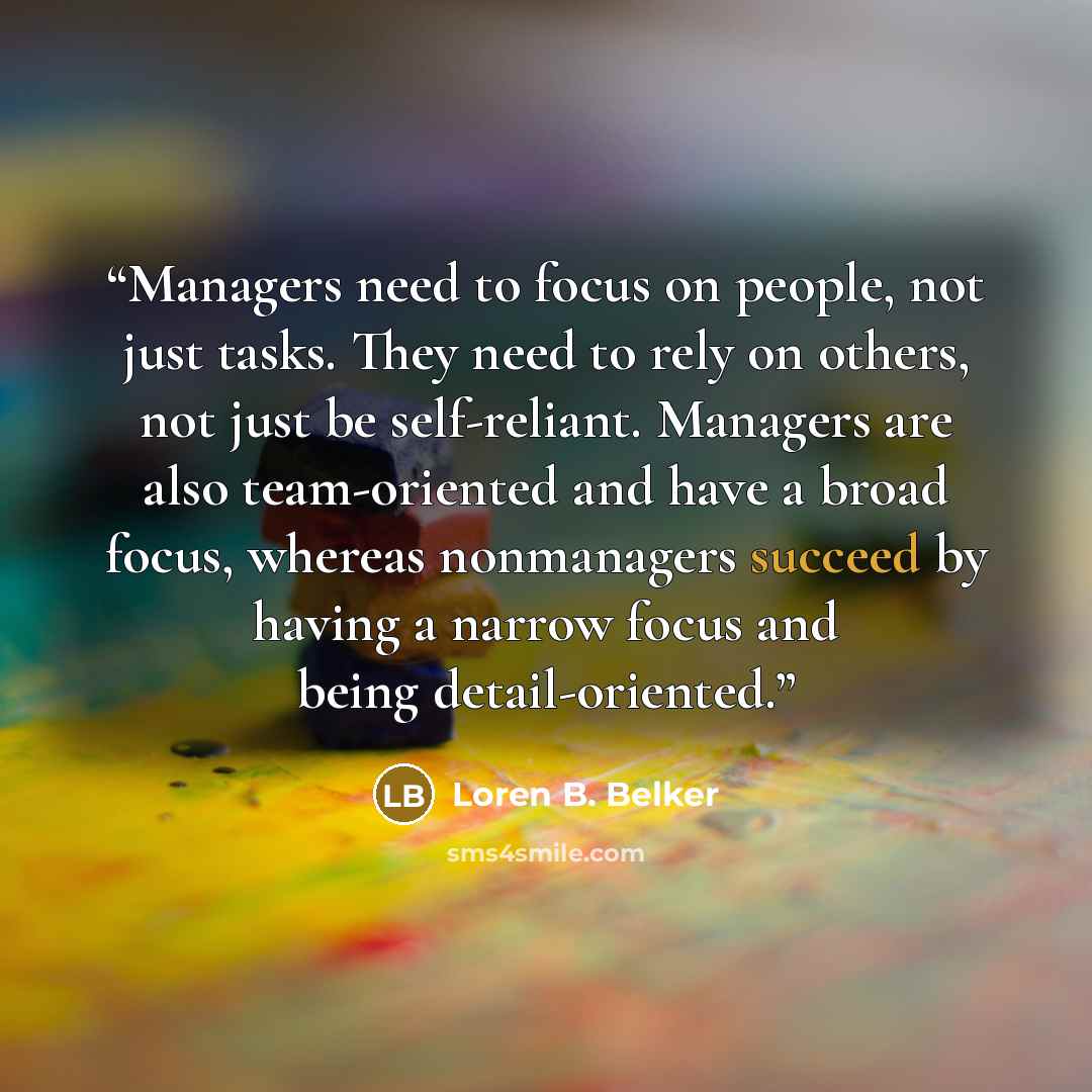 “Managers need to focus on people, not just tasks. They need to rely on others, not just be self-reliant. Managers are also team-oriented and have a broad focus, whereas nonmanagers succeed by having a narrow focus and being detail-oriented.” quote by Loren B. Belker
