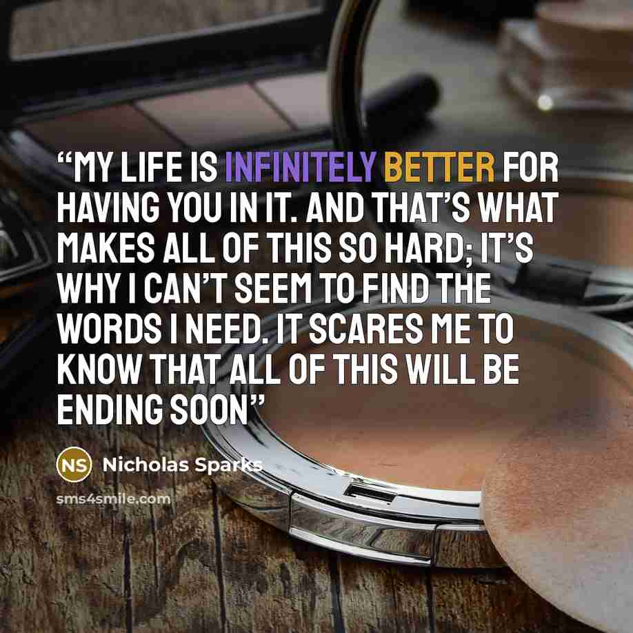 “My life is infinitely better for having you in it. And that’s what makes all of this so hard; it’s why I can’t seem to find the words I need. It scares me to know that all of this will be ending soon” quote by Nicholas Sparks