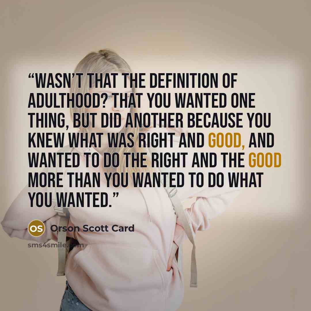 “Wasn’t that the definition of adulthood? That you wanted one thing, but did another because you knew what was right and good, and wanted to do the right and the good more than you wanted to do what you wanted.” quote by Orson Scott Card