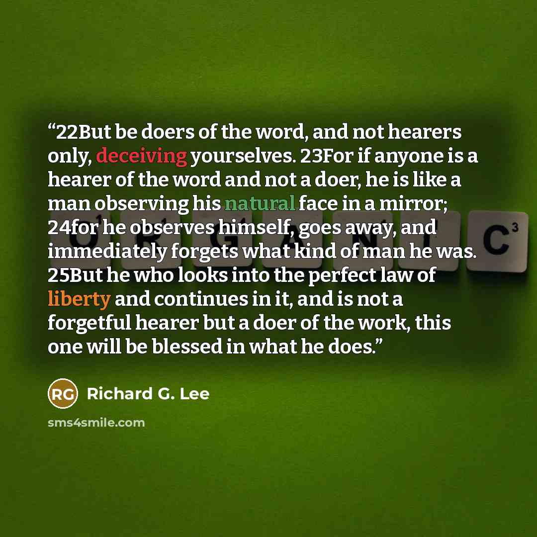 “22But be doers of the word, and not hearers only, deceiving yourselves. 23For if anyone is a hearer of the word and not a doer, he is like a man observing his natural face in a mirror; 24for he observes himself, goes away, and immediately forgets what kind of man he was. 25But he who looks into…” quote by Richard G. Lee