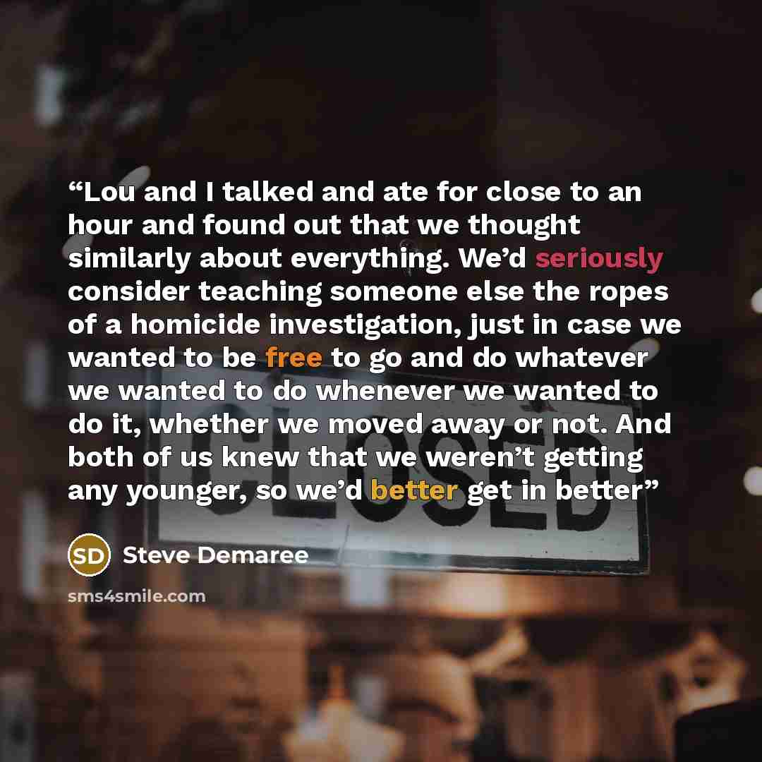 “Lou and I talked and ate for close to an hour and found out that we thought similarly about everything. We’d seriously consider teaching someone else the ropes of a homicide investigation, just in case we wanted to be free to go and do whatever we wanted to do whenever we wanted to do it, whether…” quote by Steve Demaree