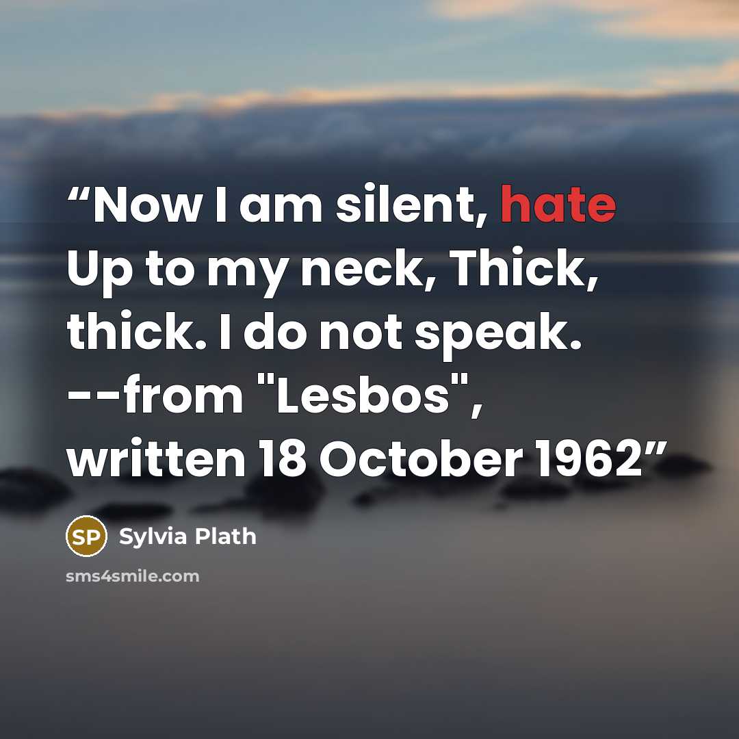 “Now I am silent, hate Up to my neck, Thick, thick. I do not speak. --from "Lesbos", written 18 October 1962” quote by Sylvia Plath