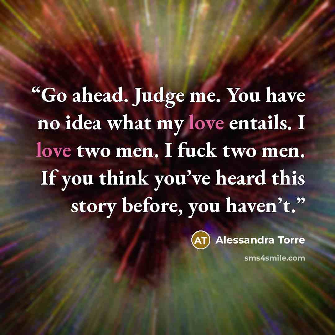 “Go ahead. Judge me. You have no idea what my love entails. I love two men. I fuck two men. If you think you’ve heard this story before, you haven’t.” quote by Alessandra Torre