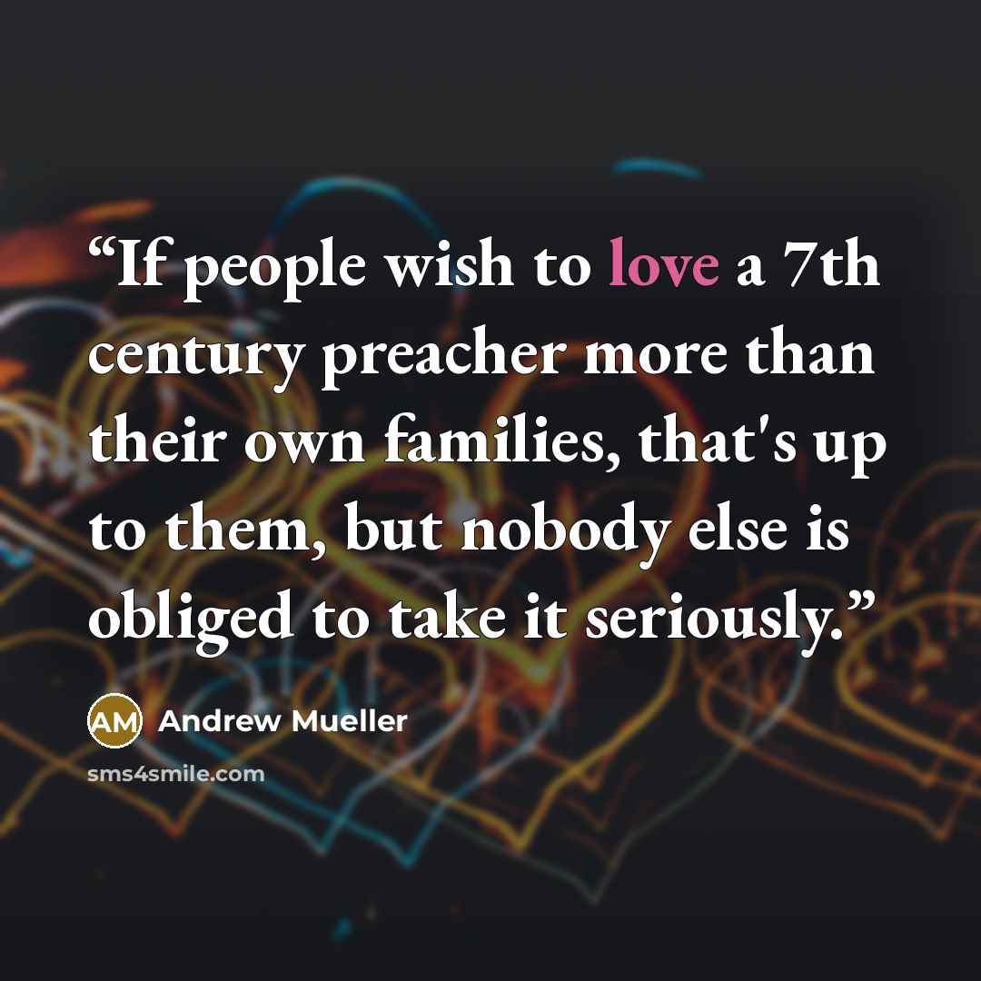 “If people wish to love a 7th century preacher more than their own families, that's up to them, but nobody else is obliged to take it seriously.” quote by Andrew Mueller