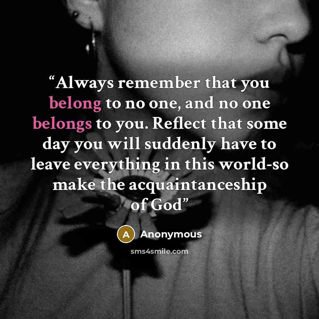 “Always remember that you belong to no one, and no one belongs to you. Reflect that some day you will suddenly have to leave everything in this world-so make the acquaintanceship of God” quote by Anonymous