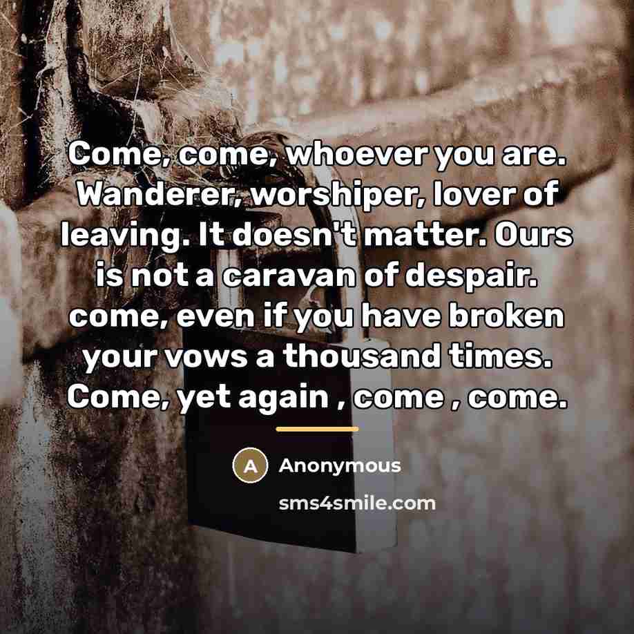 “Come, come, whoever you are. Wanderer, worshiper, lover of leaving.…” quote by Anonymous