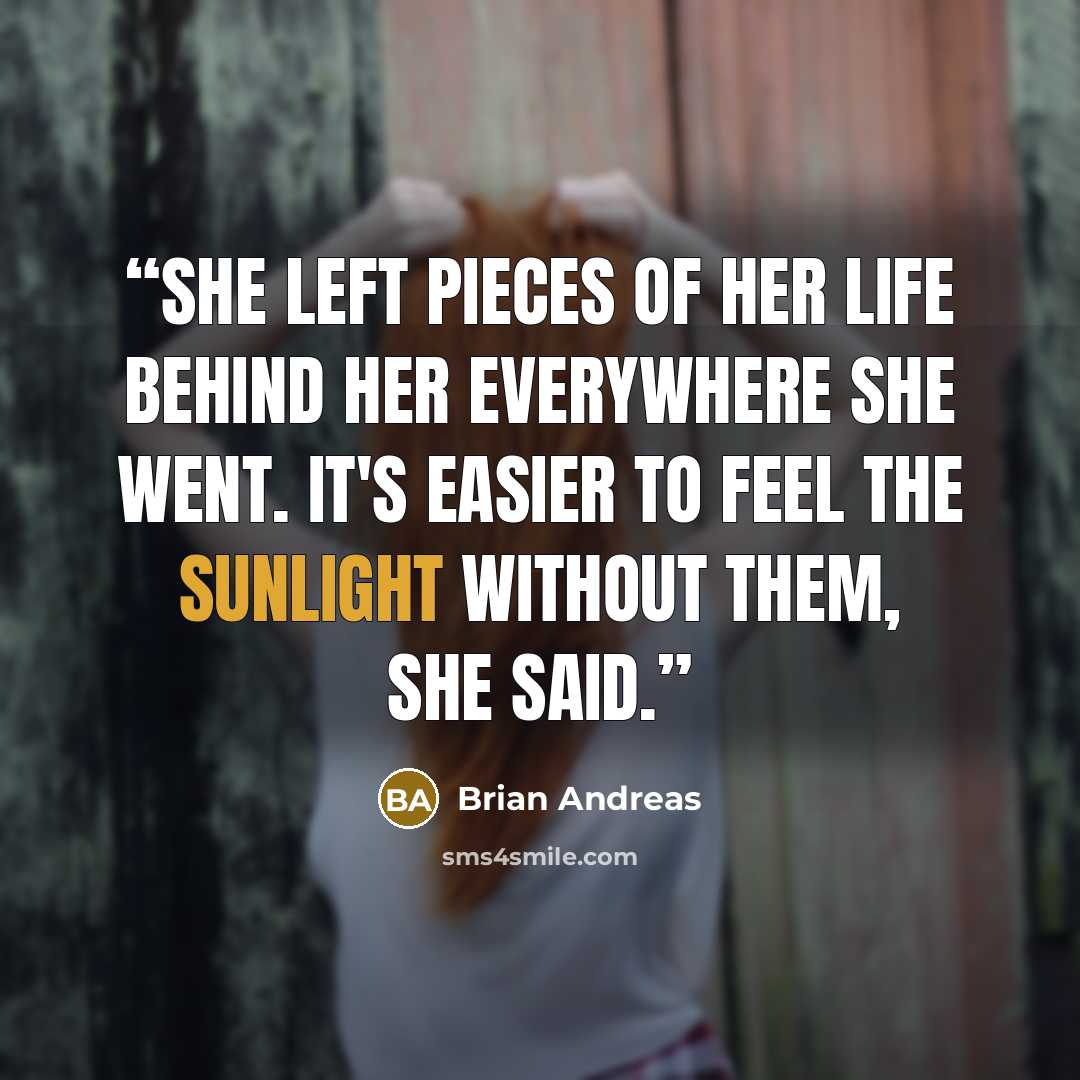 “She left pieces of her life behind her everywhere she went. It's easier to feel the sunlight without them, she said.” quote by Brian Andreas