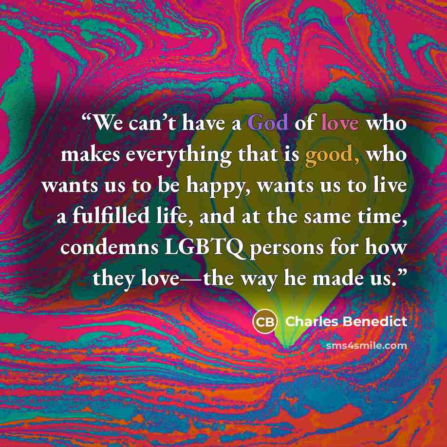 “We can’t have a God of love who makes everything that is good, who wants us to be happy, wants us to live a fulfilled life, and at the same time, condemns LGBTQ persons for how they love—the way he made us.” quote by Charles Benedict