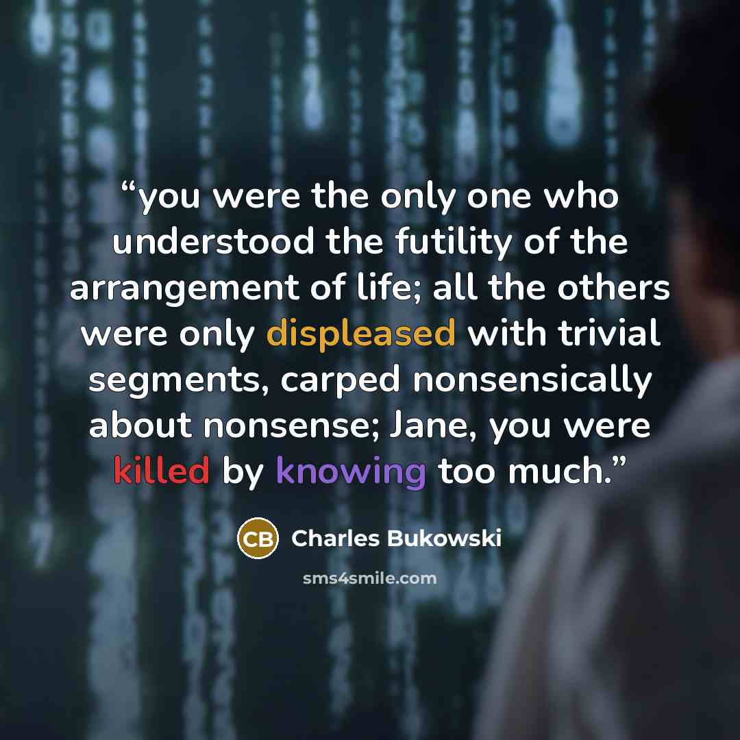 “you were the only one who understood the futility of the arrangement of life; all the others were only displeased with trivial segments, carped nonsensically about nonsense; Jane, you were killed by knowing too much.” quote by Charles Bukowski