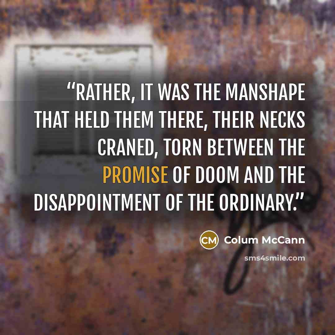 “Rather, it was the manshape that held them there, their necks craned, torn between the promise of doom and the disappointment of the ordinary.” quote by Colum McCann