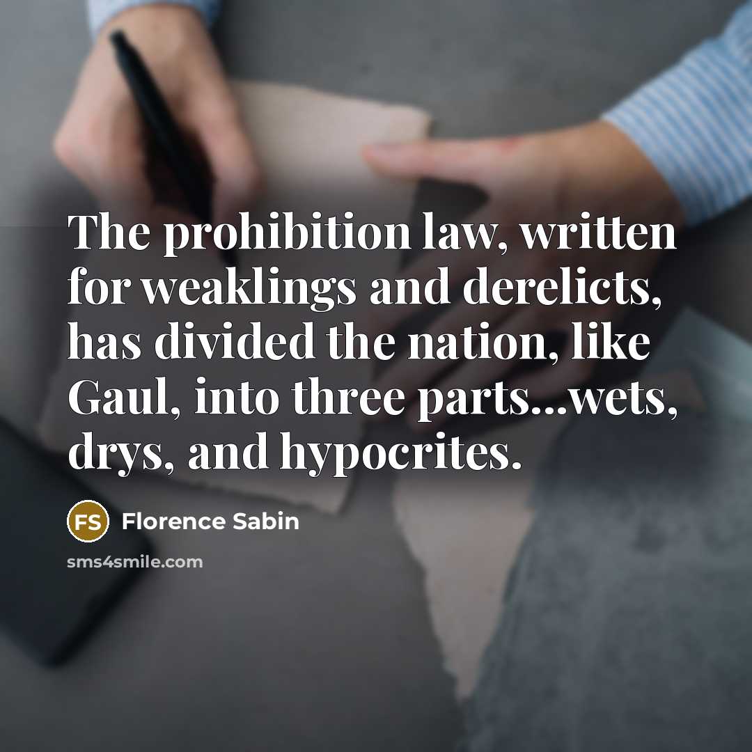 “The prohibition law, written for weaklings and derelicts, has divided the nation, like Gaul, into three parts...wets, drys, and hypocrites.” quote by Florence Sabin