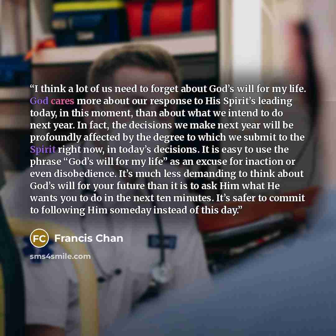 “I think a lot of us need to forget about God’s will for my life. God cares more about our response to His Spirit’s leading today, in this moment, than about what we intend to do next year. In fact, the decisions we make next year will be profoundly affected by the degree to which we submit to the…” quote by Francis Chan