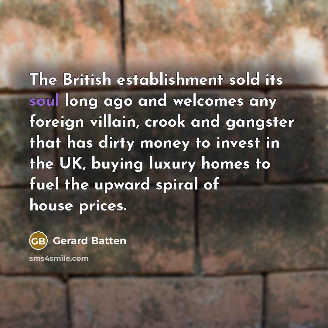 “The British establishment sold its soul long ago and welcomes any foreign villain, crook and gangster that has dirty money to invest in the UK, buying luxury homes to fuel the upward spiral of house prices.” quote by Gerard Batten