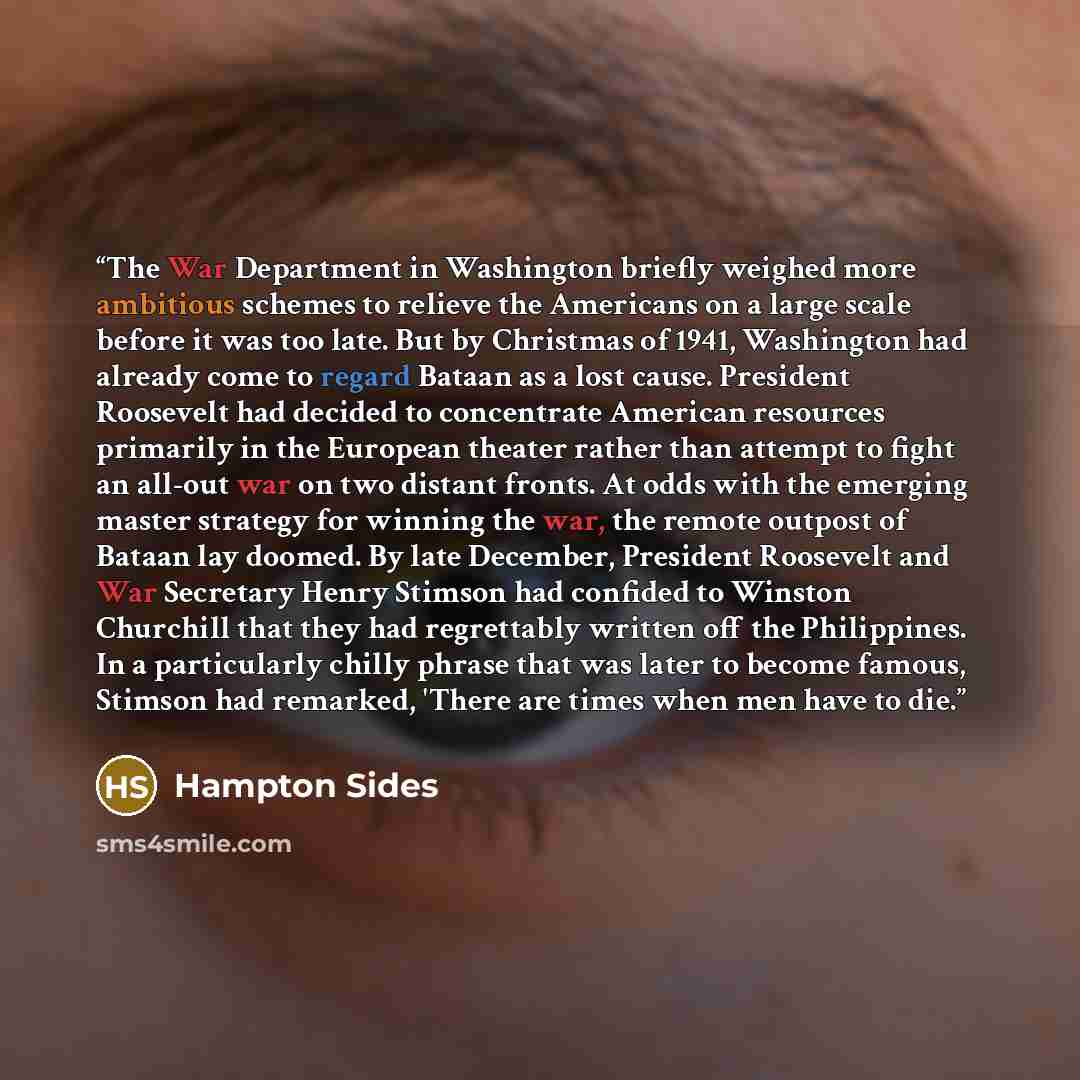 “The War Department in Washington briefly weighed more ambitious schemes to relieve the Americans on a large scale before it was too late. But by Christmas of 1941, Washington had already come to regard Bataan as a lost cause. President Roosevelt had decided to concentrate American resources…” quote by Hampton Sides