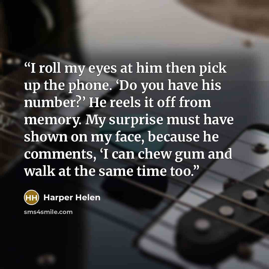 “I roll my eyes at him then pick up the phone. ‘Do you have his number?’ He reels it off from memory. My surprise must have shown on my face, because he comments, ‘I can chew gum and walk at the same time too.” quote by Harper Helen