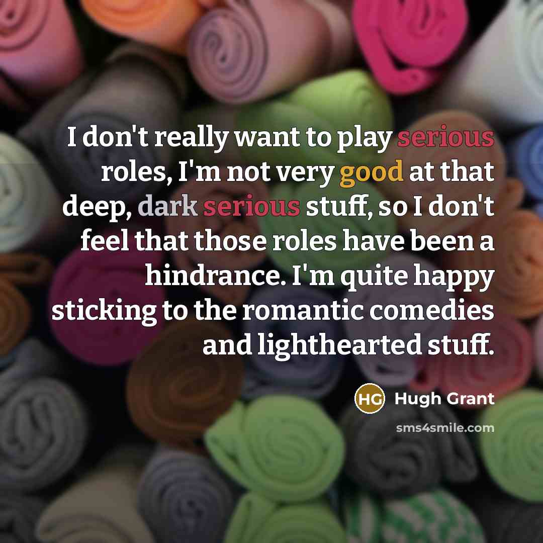 “I don't really want to play serious roles, I'm not very good at that deep, dark serious stuff, so I don't feel that those roles have been a hindrance. I'm quite happy sticking to the romantic comedies and lighthearted stuff.” quote by Hugh Grant