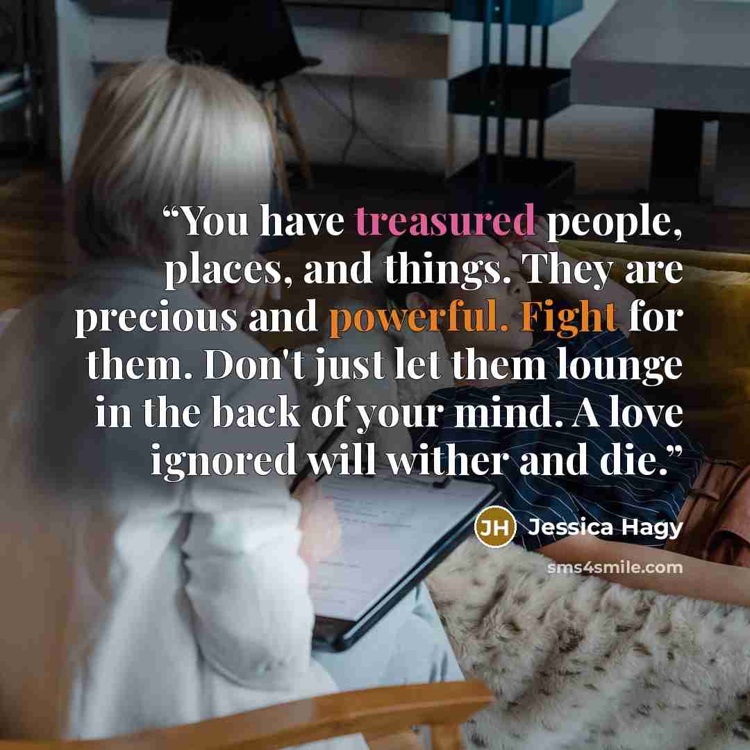 “You have treasured people, places, and things. They are precious and powerful. Fight for them. Don't just let them lounge in the back of your mind. A love ignored will wither and die.” quote by Jessica Hagy