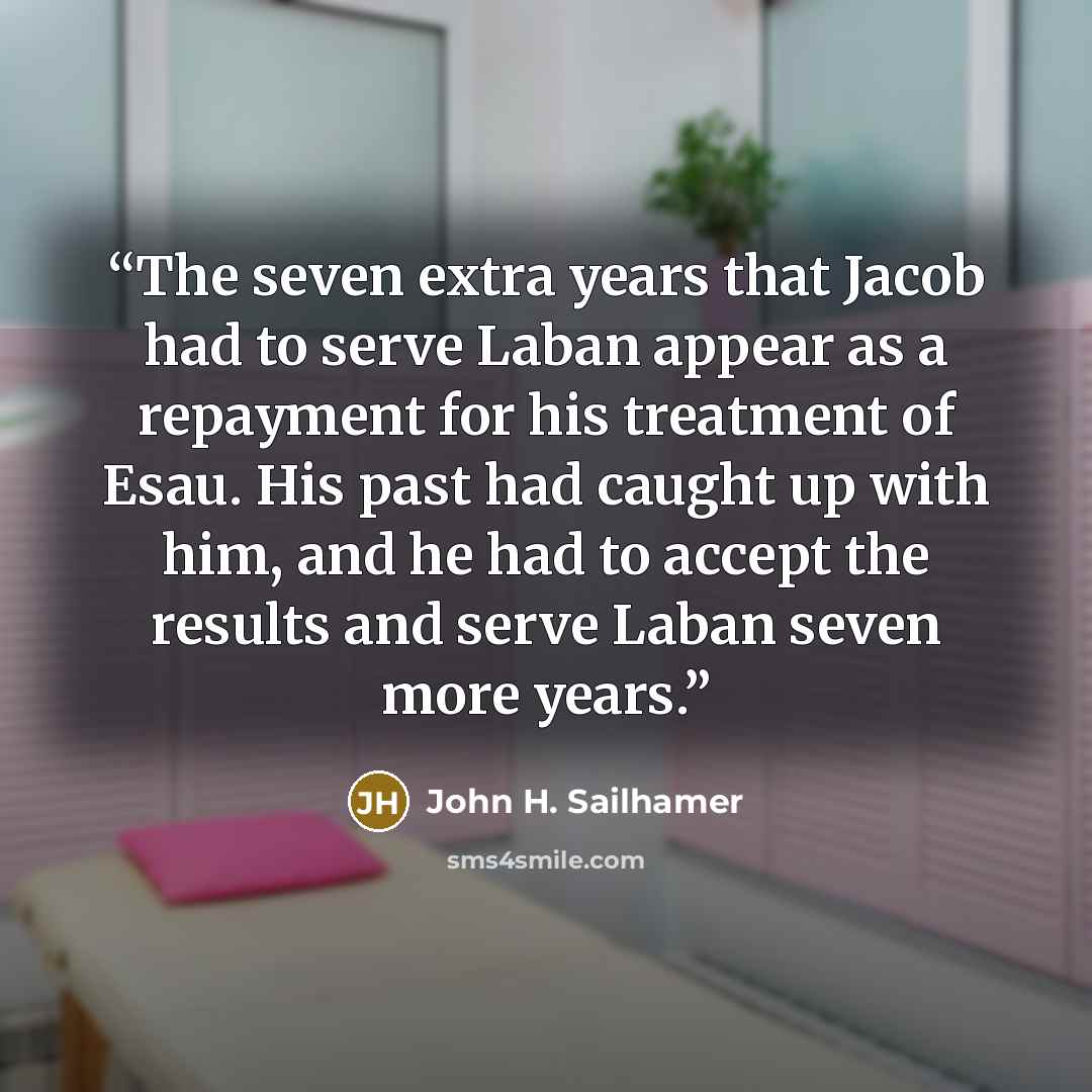“The seven extra years that Jacob had to serve Laban appear as a repayment for his treatment of Esau. His past had caught up with him, and he had to accept the results and serve Laban seven more years.” quote by John H. Sailhamer