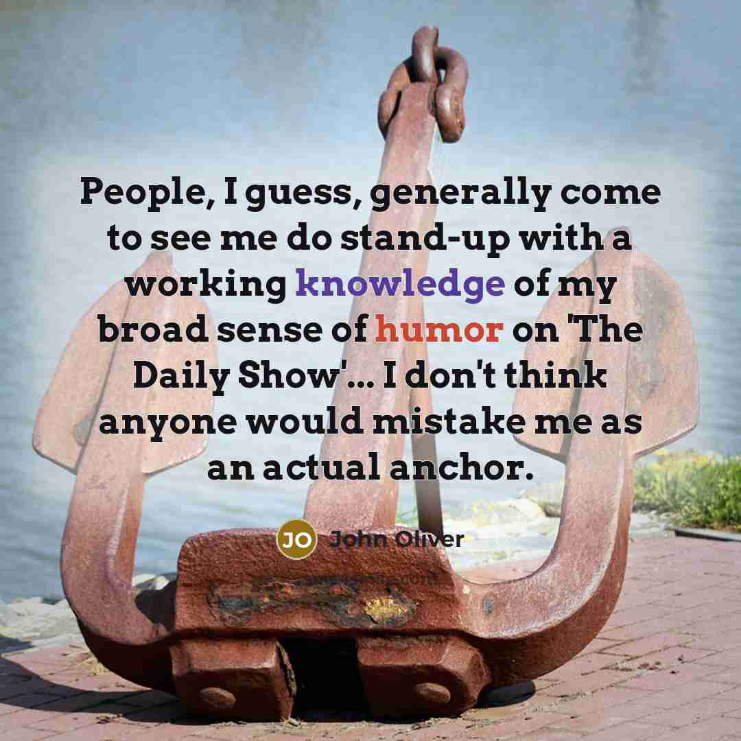 “People, I guess, generally come to see me do stand-up with a working knowledge of my broad sense of humor on 'The Daily Show'... I don't think anyone would mistake me as an actual anchor.” quote by John Oliver