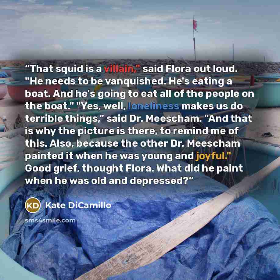 “That squid is a villain," said Flora out loud. "He needs to be vanquished. He's eating a boat. And he's going to eat all of the people on the boat." "Yes, well, loneliness makes us do terrible things," said Dr. Meescham. "And that is why the picture is there, to remind me of this. Also, because…” quote by Kate DiCamillo