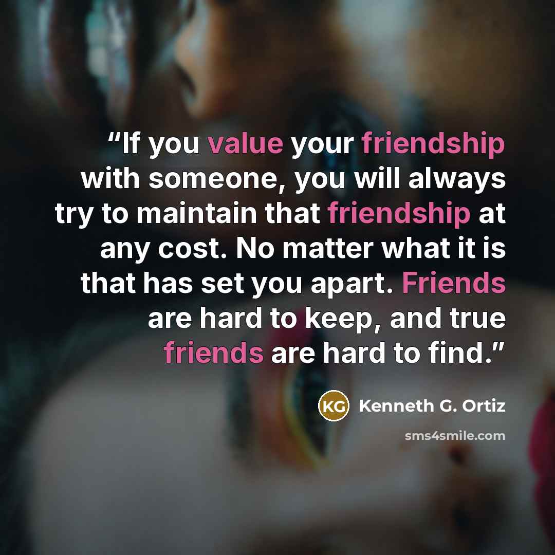 “If you value your friendship with someone, you will always try to maintain that friendship at any cost. No matter what it is that has set you apart. Friends are hard to keep, and true friends are hard to find.” quote by Kenneth G. Ortiz
