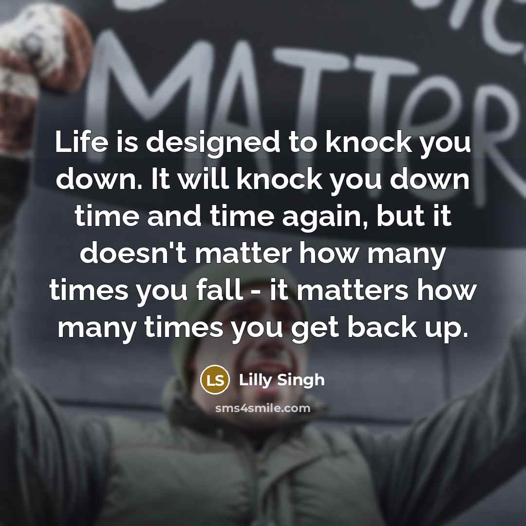 “Life is designed to knock you down. It will knock you down time and time again, but it doesn't matter how many times you fall - it matters how many times you get back up.” quote by Lilly Singh