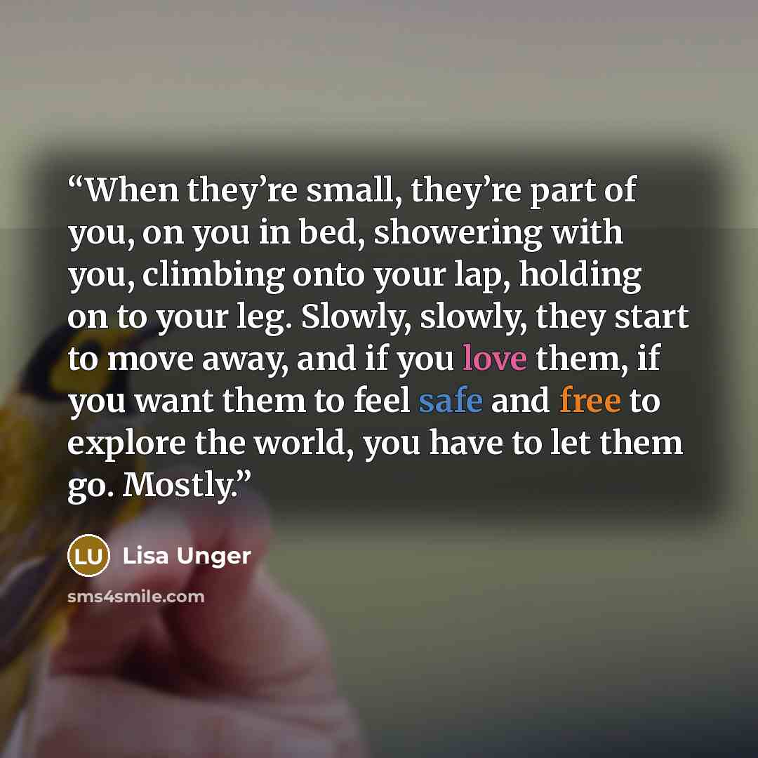 “When they’re small, they’re part of you, on you in bed, showering with you, climbing onto your lap, holding on to your leg. Slowly, slowly, they start to move away, and if you love them, if you want them to feel safe and free to explore the world, you have to let them go. Mostly.” quote by Lisa Unger