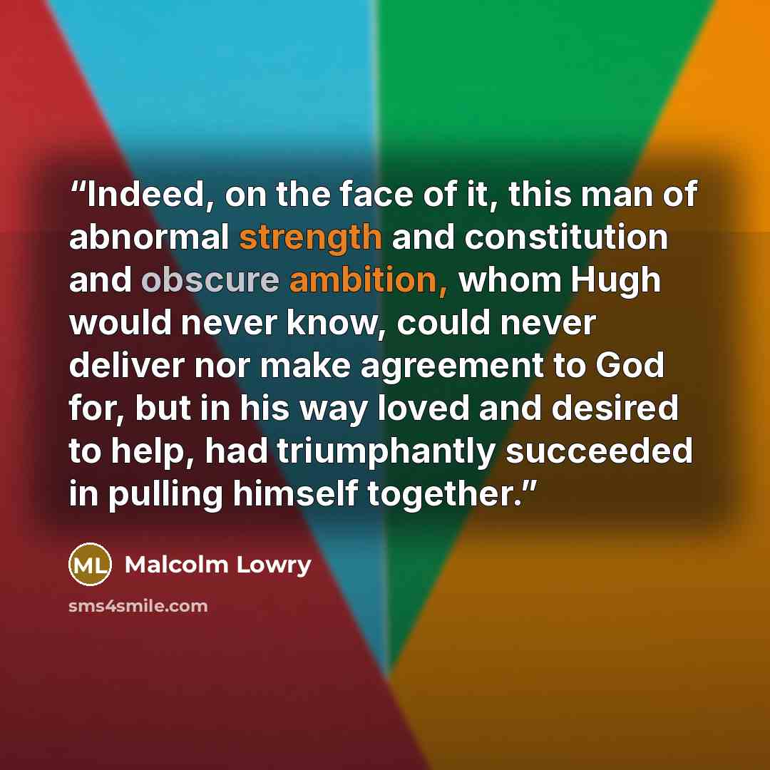 “Indeed, on the face of it, this man of abnormal strength and constitution and obscure ambition, whom Hugh would never know, could never deliver nor make agreement to God for, but in his way loved and desired to help, had triumphantly succeeded in pulling himself together.” quote by Malcolm Lowry