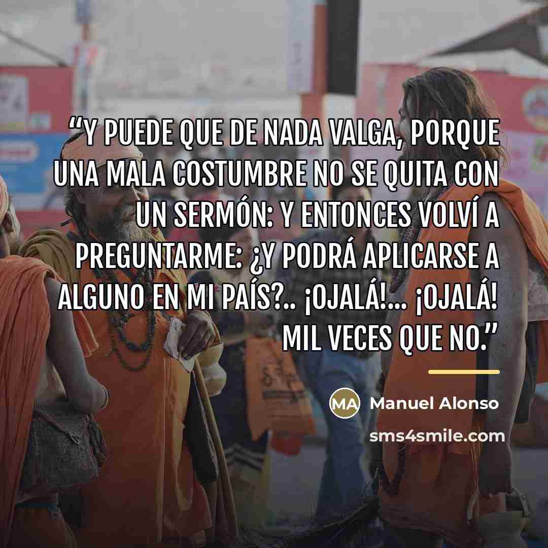 “Y puede que de nada valga, porque una mala costumbre no se quita con un sermón: y entonces volví a preguntarme: ¿Y podrá aplicarse a alguno en mi país?.. ¡Ojalá!... ¡ojalá! mil veces que no.” quote by Anonymous